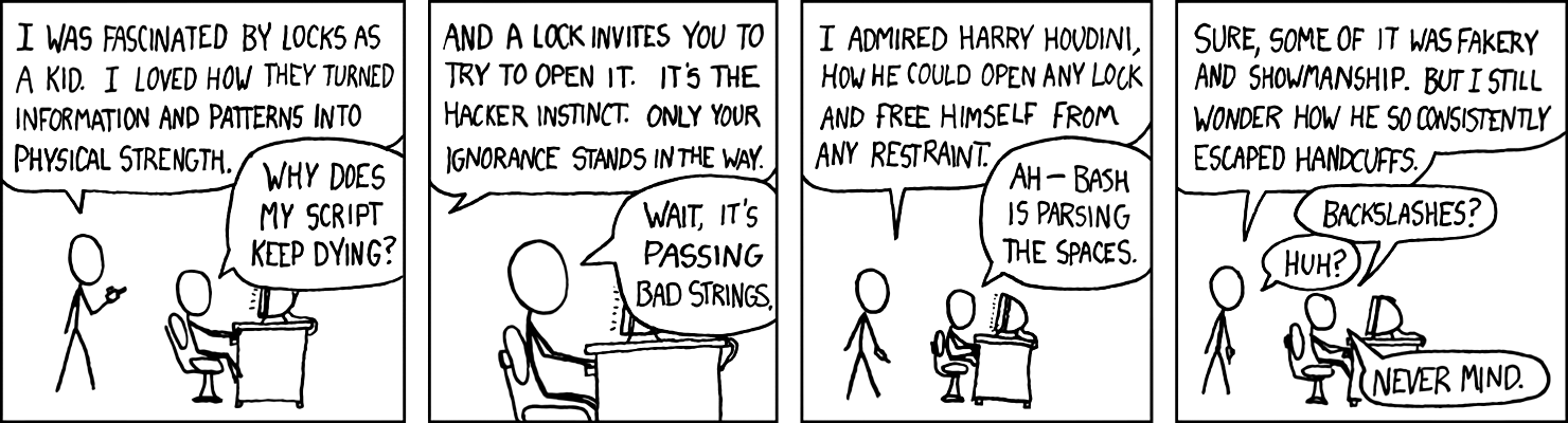 [Cueball sits before a computer on a desk while another man stands behind him.]
Man: I was fascinated by locks as a kid. I loved how they turned information and patterns into physical strength.
Cueball: Why does my script keep dying?
[Closeup on Cueball sitting at the computer.]
Man: And a lock invites you to try and open it. It's the hacker instinct. Only your ignorance stands in the way.
Cueball: Wait it's passing bad strings.
[Returns to the two shot of both men.]
Man: I admired Harry Houdini, how he could open any lock and free himself from any restraint.
Cueball: Ah - Bash is parsing the spaces.
Man: Sure some of it was fakery and showmanship. But I still wonder how he so consistently escaped handcuffs.
Cueball: Backslashes?
Man: Huh?
Cueball: Never mind.